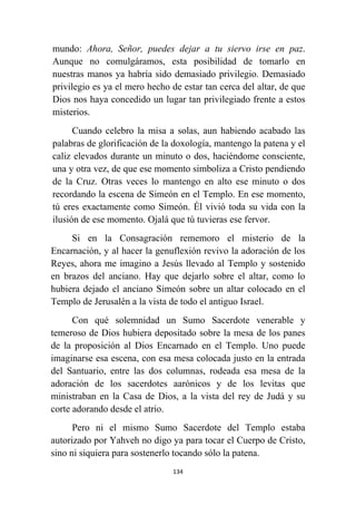 134
mundo: Ahora, Señor, puedes dejar a tu siervo irse en paz.
Aunque no comulgáramos, esta posibilidad de tomarlo en
nuestras manos ya habría sido demasiado privilegio. Demasiado
privilegio es ya el mero hecho de estar tan cerca del altar, de que
Dios nos haya concedido un lugar tan privilegiado frente a estos
misterios.
Cuando celebro la misa a solas, aun habiendo acabado las
palabras de glorificación de la doxología, mantengo la patena y el
caliz elevados durante un minuto o dos, haciéndome consciente,
una y otra vez, de que ese momento simboliza a Cristo pendiendo
de la Cruz. Otras veces lo mantengo en alto ese minuto o dos
recordando la escena de Simeón en el Templo. En ese momento,
tú eres exactamente como Simeón. Él vivió toda su vida con la
ilusión de ese momento. Ojalá que tú tuvieras ese fervor.
Si en la Consagración rememoro el misterio de la
Encarnación, y al hacer la genuflexión revivo la adoración de los
Reyes, ahora me imagino a Jesús llevado al Templo y sostenido
en brazos del anciano. Hay que dejarlo sobre el altar, como lo
hubiera dejado el anciano Simeón sobre un altar colocado en el
Templo de Jerusalén a la vista de todo el antiguo Israel.
Con qué solemnidad un Sumo Sacerdote venerable y
temeroso de Dios hubiera depositado sobre la mesa de los panes
de la proposición al Dios Encarnado en el Templo. Uno puede
imaginarse esa escena, con esa mesa colocada justo en la entrada
del Santuario, entre las dos columnas, rodeada esa mesa de la
adoración de los sacerdotes aarónicos y de los levitas que
ministraban en la Casa de Dios, a la vista del rey de Judá y su
corte adorando desde el atrio.
Pero ni el mismo Sumo Sacerdote del Templo estaba
autorizado por Yahveh no digo ya para tocar el Cuerpo de Cristo,
sino ni siquiera para sostenerlo tocando sólo la patena.
 