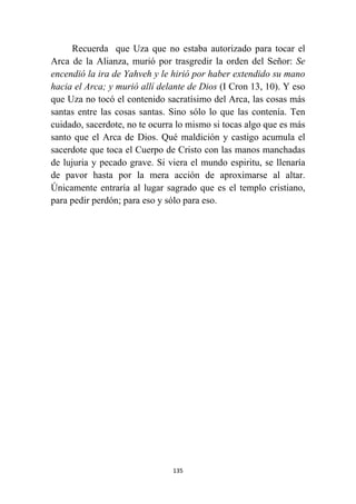 135
Recuerda que Uza que no estaba autorizado para tocar el
Arca de la Alianza, murió por trasgredir la orden del Señor: Se
encendió la ira de Yahveh y le hirió por haber extendido su mano
hacia el Arca; y murió allí delante de Dios (I Cron 13, 10). Y eso
que Uza no tocó el contenido sacratísimo del Arca, las cosas más
santas entre las cosas santas. Sino sólo lo que las contenía. Ten
cuidado, sacerdote, no te ocurra lo mismo si tocas algo que es más
santo que el Arca de Dios. Qué maldición y castigo acumula el
sacerdote que toca el Cuerpo de Cristo con las manos manchadas
de lujuria y pecado grave. Si viera el mundo espiritu, se llenaría
de pavor hasta por la mera acción de aproximarse al altar.
Únicamente entraría al lugar sagrado que es el templo cristiano,
para pedir perdón; para eso y sólo para eso.
 