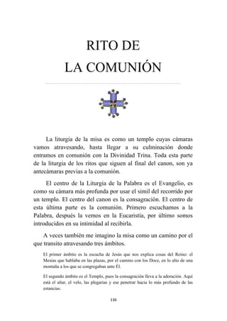 136
RITO DE
LA COMUNIÓN
…………………………………………………………….……………………………………………………….
La liturgia de la misa es como un templo cuyas cámaras
vamos atravesando, hasta llegar a su culminación donde
entramos en comunión con la Divinidad Trina. Toda esta parte
de la liturgia de los ritos que siguen al final del canon, son ya
antecámaras previas a la comunión.
El centro de la Liturgia de la Palabra es el Evangelio, es
como su cámara más profunda por usar el simil del recorrido por
un templo. El centro del canon es la consagración. El centro de
esta última parte es la comunión. Primero escuchamos a la
Palabra, después la vemos en la Eucaristía, por último somos
introducidos en su intimidad al recibirla.
A veces también me imagino la misa como un camino por el
que transito atravesando tres ámbitos.
El primer ámbito es la escucha de Jesús que nos explica cosas del Reino: el
Mesías que hablaba en las plazas, por el camino con los Doce, en lo alto de una
montaña a los que se congregaban ante Él.
El segundo ámbito es el Templo, pues la consagración lleva a la adoración. Aquí
está el altar, el velo, las plegarias y ese penetrar hacia lo más profundo de las
estancias.
 