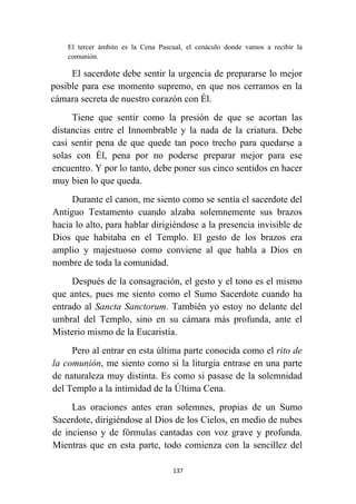 137
El tercer ámbito es la Cena Pascual, el cenáculo donde vamos a recibir la
comunión.
El sacerdote debe sentir la urgencia de prepararse lo mejor
posible para ese momento supremo, en que nos cerramos en la
cámara secreta de nuestro corazón con Él.
Tiene que sentir como la presión de que se acortan las
distancias entre el Innombrable y la nada de la criatura. Debe
casi sentir pena de que quede tan poco trecho para quedarse a
solas con Él, pena por no poderse preparar mejor para ese
encuentro. Y por lo tanto, debe poner sus cinco sentidos en hacer
muy bien lo que queda.
Durante el canon, me siento como se sentía el sacerdote del
Antiguo Testamento cuando alzaba solemnemente sus brazos
hacia lo alto, para hablar dirigiéndose a la presencia invisible de
Dios que habitaba en el Templo. El gesto de los brazos era
amplio y majestuoso como conviene al que habla a Dios en
nombre de toda la comunidad.
Después de la consagración, el gesto y el tono es el mismo
que antes, pues me siento como el Sumo Sacerdote cuando ha
entrado al Sancta Sanctorum. También yo estoy no delante del
umbral del Templo, sino en su cámara más profunda, ante el
Misterio mismo de la Eucaristía.
Pero al entrar en esta última parte conocida como el rito de
la comunión, me siento como si la liturgia entrase en una parte
de naturaleza muy distinta. Es como si pasase de la solemnidad
del Templo a la intimidad de la Última Cena.
Las oraciones antes eran solemnes, propias de un Sumo
Sacerdote, dirigiéndose al Dios de los Cielos, en medio de nubes
de incienso y de fórmulas cantadas con voz grave y profunda.
Mientras que en esta parte, todo comienza con la sencillez del
 