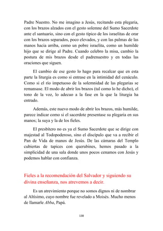 138
Padre Nuestro. No me imagino a Jesús, recitando esta plegaria,
con los brazos alzados con el gesto solemne del Sumo Sacerdote
ante el santuario, sino con el gesto típico de los israelitas de orar
con los brazos separados, poco elevados, y con las palmas de las
manos hacia arriba, como un pobre israelita, como un humilde
hijo que se dirige al Padre. Cuando celebro la misa, cambio la
postura de mis brazos desde el padrenuestro y en todas las
oraciones que siguen.
El cambio de ese gesto lo hago para recalcar que en esta
parte la liturgia es como si entrase en la intimidad del cenáculo.
Como si el río impetuoso de la solemnidad de las plegarias se
remansase. El modo de abrir los brazos (tal como lo he dicho), el
tono de la voz, lo adecuo a la fase en la que la liturgia ha
entrado.
Además, este nuevo modo de abrir los brazos, más humilde,
parece indicar como si el sacerdote presentase su plegaria en sus
manos; la suya y la de los fieles.
El presbítero no es ya el Sumo Sacerdote que se dirige con
majestad al Todopoderoso, sino el discípulo que va a recibir el
Pan de Vida de manos de Jesús. De las cámaras del Templo
cubiertas de tapices con querubines, hemos pasado a la
simplicidad de una sala donde unos pocos cenamos con Jesús y
podemos hablar con confianza.
Fieles a la recomendación del Salvador y siguiendo su
divina enseñanza, nos atrevemos a decir.
Es un atrevimiento porque no somos dignos ni de nombrar
al Altísimo, cuyo nombre fue revelado a Moisés. Mucho menos
de llamarle Abba, Papá.
 
