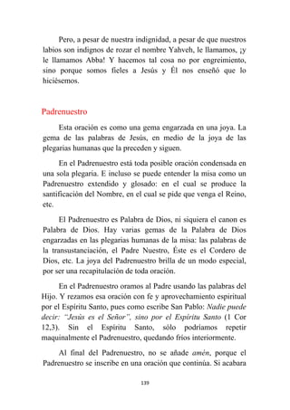 139
Pero, a pesar de nuestra indignidad, a pesar de que nuestros
labios son indignos de rozar el nombre Yahveh, le llamamos, ¡y
le llamamos Abba! Y hacemos tal cosa no por engreimiento,
sino porque somos fieles a Jesús y Él nos enseñó que lo
hiciésemos.
Padrenuestro
Esta oración es como una gema engarzada en una joya. La
gema de las palabras de Jesús, en medio de la joya de las
plegarias humanas que la preceden y siguen.
En el Padrenuestro está toda posible oración condensada en
una sola plegaria. E incluso se puede entender la misa como un
Padrenuestro extendido y glosado: en el cual se produce la
santificación del Nombre, en el cual se pide que venga el Reino,
etc.
El Padrenuestro es Palabra de Dios, ni siquiera el canon es
Palabra de Dios. Hay varias gemas de la Palabra de Dios
engarzadas en las plegarias humanas de la misa: las palabras de
la transustanciación, el Padre Nuestro, Éste es el Cordero de
Dios, etc. La joya del Padrenuestro brilla de un modo especial,
por ser una recapitulación de toda oración.
En el Padrenuestro oramos al Padre usando las palabras del
Hijo. Y rezamos esa oración con fe y aprovechamiento espiritual
por el Espíritu Santo, pues como escribe San Pablo: Nadie puede
decir: “Jesús es el Señor”, sino por el Espíritu Santo (1 Cor
12,3). Sin el Espíritu Santo, sólo podríamos repetir
maquinalmente el Padrenuestro, quedando fríos interiormente.
Al final del Padrenuestro, no se añade amén, porque el
Padrenuestro se inscribe en una oración que continúa. Si acabara
 