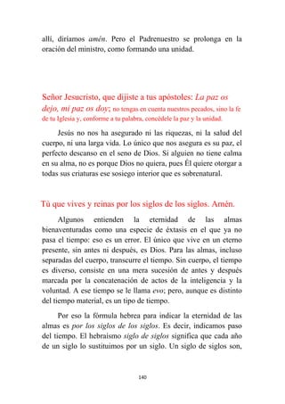 140
allí, diríamos amén. Pero el Padrenuestro se prolonga en la
oración del ministro, como formando una unidad.
Señor Jesucristo, que dijiste a tus apóstoles: La paz os
dejo, mi paz os doy; no tengas en cuenta nuestros pecados, sino la fe
de tu Iglesia y, conforme a tu palabra, concédele la paz y la unidad.
Jesús no nos ha asegurado ni las riquezas, ni la salud del
cuerpo, ni una larga vida. Lo único que nos asegura es su paz, el
perfecto descanso en el seno de Dios. Si alguien no tiene calma
en su alma, no es porque Dios no quiera, pues Él quiere otorgar a
todas sus criaturas ese sosiego interior que es sobrenatural.
Tú que vives y reinas por los siglos de los siglos. Amén.
Algunos entienden la eternidad de las almas
bienaventuradas como una especie de éxtasis en el que ya no
pasa el tiempo: eso es un error. El único que vive en un eterno
presente, sin antes ni después, es Dios. Para las almas, incluso
separadas del cuerpo, transcurre el tiempo. Sin cuerpo, el tiempo
es diverso, consiste en una mera sucesión de antes y después
marcada por la concatenación de actos de la inteligencia y la
voluntad. A ese tiempo se le llama evo; pero, aunque es distinto
del tiempo material, es un tipo de tiempo.
Por eso la fórmula hebrea para indicar la eternidad de las
almas es por los siglos de los siglos. Es decir, indicamos paso
del tiempo. El hebraísmo siglo de siglos significa que cada año
de un siglo lo sustituimos por un siglo. Un siglo de siglos son,
 