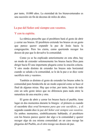 141
por tanto, 10.000 años. La eternidad de los bienaventurados es
una sucesión sin fin de decenas de miles de años.
La paz del Señor esté siempre con vosotros.
Y con tu espíritu.
La rúbrica prescribe que el presbítero hará el gesto de abrir
y cerrar sus brazos. El presbítero extiende los brazos en un gesto
que parece querer expandir la paz de Jesús hacia la
congregación. Pero los cierra, como queriendo recoger los
deseos de paz que le devuelve la comunidad.
Como ya se ha explicado anteriormente en esta obra, hay
un modo de extender solemnemente los brazos hacia Dios para
dirigir hacia Él una importante plegaria como la oración colecta.
Y otro modo distinto de extender los brazos más horizontal
cuando se saluda a la comunidad, se le da la paz o se dice «este
sacrificio mío y vuestro».
También es distinto el gesto de extender los brazos sobre la
comunidad para bendecirla de un modo especial como se hace al
final de algunas misas. Hay que evitar, por tanto, hacer de todo
esto un solo gesto único que no diferencia para nada entre la
naturaleza de una oración y otra.
El gesto de abrir y cerrar los brazos hacia el pueblo, tiene
lugar en dos momentos durante la liturgia : el primero es cuando
el sacerdote dice orad hermanos para que este sacrificio... y el
segundo cuando dice la paz del Señor esté siempre con vosotros.
En ambos momentos, simbólicamente hablando, el presbítero
con los brazos parece querer dar algo a la comunidad y querer
recoger algo de esa misma comunidad: en un caso recoge las
plegarias del Pueblo, en el otro recoge sus deseos de paz.
 