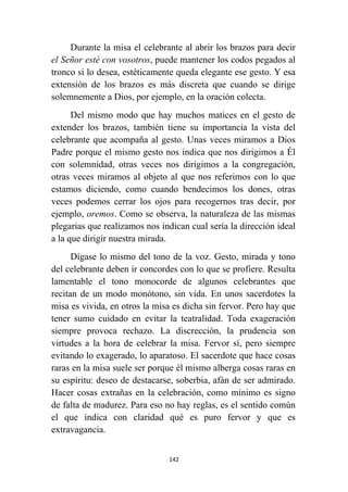 142
Durante la misa el celebrante al abrir los brazos para decir
el Señor esté con vosotros, puede mantener los codos pegados al
tronco si lo desea, estéticamente queda elegante ese gesto. Y esa
extensión de los brazos es más discreta que cuando se dirige
solemnemente a Dios, por ejemplo, en la oración colecta.
Del mismo modo que hay muchos matices en el gesto de
extender los brazos, también tiene su importancia la vista del
celebrante que acompaña al gesto. Unas veces miramos a Dios
Padre porque el mismo gesto nos indica que nos dirigimos a Él
con solemnidad, otras veces nos dirigimos a la congregación,
otras veces miramos al objeto al que nos referimos con lo que
estamos diciendo, como cuando bendecimos los dones, otras
veces podemos cerrar los ojos para recogernos tras decir, por
ejemplo, oremos. Como se observa, la naturaleza de las mismas
plegarias que realizamos nos indican cual sería la dirección ideal
a la que dirigir nuestra mirada.
Dígase lo mismo del tono de la voz. Gesto, mirada y tono
del celebrante deben ir concordes con lo que se profiere. Resulta
lamentable el tono monocorde de algunos celebrantes que
recitan de un modo monótono, sin vida. En unos sacerdotes la
misa es vivida, en otros la misa es dicha sin fervor. Pero hay que
tener sumo cuidado en evitar la teatralidad. Toda exageración
siempre provoca rechazo. La discrección, la prudencia son
virtudes a la hora de celebrar la misa. Fervor sí, pero siempre
evitando lo exagerado, lo aparatoso. El sacerdote que hace cosas
raras en la misa suele ser porque él mismo alberga cosas raras en
su espíritu: deseo de destacarse, soberbia, afán de ser admirado.
Hacer cosas extrañas en la celebración, como mínimo es signo
de falta de madurez. Para eso no hay reglas, es el sentido común
el que indica con claridad qué es puro fervor y que es
extravagancia.
 