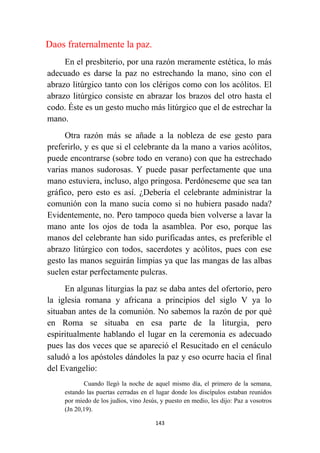 143
Daos fraternalmente la paz.
En el presbiterio, por una razón meramente estética, lo más
adecuado es darse la paz no estrechando la mano, sino con el
abrazo litúrgico tanto con los clérigos como con los acólitos. El
abrazo litúrgico consiste en abrazar los brazos del otro hasta el
codo. Éste es un gesto mucho más litúrgico que el de estrechar la
mano.
Otra razón más se añade a la nobleza de ese gesto para
preferirlo, y es que si el celebrante da la mano a varios acólitos,
puede encontrarse (sobre todo en verano) con que ha estrechado
varias manos sudorosas. Y puede pasar perfectamente que una
mano estuviera, incluso, algo pringosa. Perdóneseme que sea tan
gráfico, pero esto es así. ¿Debería el celebrante administrar la
comunión con la mano sucia como si no hubiera pasado nada?
Evidentemente, no. Pero tampoco queda bien volverse a lavar la
mano ante los ojos de toda la asamblea. Por eso, porque las
manos del celebrante han sido purificadas antes, es preferible el
abrazo litúrgico con todos, sacerdotes y acólitos, pues con ese
gesto las manos seguirán limpias ya que las mangas de las albas
suelen estar perfectamente pulcras.
En algunas liturgias la paz se daba antes del ofertorio, pero
la iglesia romana y africana a principios del siglo V ya lo
situaban antes de la comunión. No sabemos la razón de por qué
en Roma se situaba en esa parte de la liturgia, pero
espiritualmente hablando el lugar en la ceremonia es adecuado
pues las dos veces que se apareció el Resucitado en el cenáculo
saludó a los apóstoles dándoles la paz y eso ocurre hacia el final
del Evangelio:
Cuando llegó la noche de aquel mismo día, el primero de la semana,
estando las puertas cerradas en el lugar donde los discípulos estaban reunidos
por miedo de los judíos, vino Jesús, y puesto en medio, les dijo: Paz a vosotros
(Jn 20,19).
 
