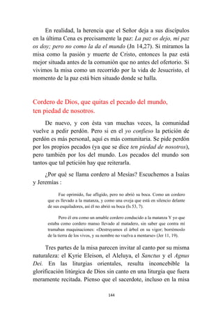 144
En realidad, la herencia que el Señor deja a sus discípulos
en la última Cena es precisamente la paz: La paz os dejo, mi paz
os doy; pero no como la da el mundo (Jn 14,27). Si miramos la
misa como la pasión y muerte de Cristo, entonces la paz está
mejor situada antes de la comunión que no antes del ofertorio. Si
vivimos la misa como un recorrido por la vida de Jesucristo, el
momento de la paz está bien situado donde se halla.
Cordero de Dios, que quitas el pecado del mundo,
ten piedad de nosotros.
De nuevo, y con ésta van muchas veces, la comunidad
vuelve a pedir perdón. Pero si en el yo confieso la petición de
perdón es más personal, aquí es más comunitaria. Se pide perdón
por los propios pecados (ya que se dice ten piedad de nosotros),
pero también por los del mundo. Los pecados del mundo son
tantos que tal petición hay que reiterarla.
¿Por qué se llama cordero al Mesías? Escuchemos a Isaías
y Jeremías :
Fue oprimido, fue afligido, pero no abrió su boca. Como un cordero
que es llevado a la matanza, y como una oveja que está en silencio delante
de sus esquiladores, así él no abrió su boca (Is 53, 7).
Pero él era como un amable cordero conducido a la matanza Y yo que
estaba como cordero manso llevado al matadero, sin saber que contra mí
tramaban maquinaciones: «Destruyamos el árbol en su vigor; borrémoslo
de la tierra de los vivos, y su nombre no vuelva a mentarse» (Jer 11, 19).
Tres partes de la misa parecen invitar al canto por su misma
naturaleza: el Kyrie Eleison, el Aleluya, el Sanctus y el Agnus
Dei. En las liturgias orientales, resulta inconcebible la
glorificación litúrgica de Dios sin canto en una liturgia que fuera
meramente recitada. Pienso que el sacerdote, incluso en la misa
 