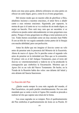 145
diaria con muy poca gente, debería esforzarse en estas partes en
ofrecer un canto digno, grave, como lo es el tono gregoriano.
Del mismo modo que en nuestro afán de glorificar a Dios,
añadimos incienso a nuestras oraciones, el amor lleva a añadir
canto a esas mismas oraciones. Siguiendo, por supuesto, la
norma de que si el canto no se va a realizar de un modo digno, es
mejor no hacerlo. Pero será muy raro que un sacerdote si se
esfuerza no pueda cantar adecuadamente en tono gregoriano esas
partes. Porque el tono gregoriano no obliga a tener potencia en la
voz. Todos hemos escuchado como un muy anciano Juan Pablo
II con un hilo de voz seguía cantando ciertas partes de la liturgia
con mucha debilidad, pero con perfección.
Antes he dicho que me imagino el Sanctus como un velo
antes de penetrar ante la presencia del Misterio de la Eucaristía.
Ahora de nuevo el Agnus Dei lo percibo como el segundo velo
antes de penetrar en la intimidad con Dios que es la comunión.
El primer velo es el del Antiguo Testamento, pues el texto del
Sanctus es veterotestamentario y todavía no se ha producido la
consagración que simboliza la Encarnación. Mientras que el
Agnus Dei es un velo del Nuevo Testamento. De hecho, en la
Tienda de la Reunión había dos velos: uno delante del hekal y
otro delante del Sancta Sanctorum.
La fracción del Pan
¿Quién osaría romper la cosa más sagrada del mundo, el
Pan Eucarístico, sin pedir perdón simultáneamente. Por eso está
mandado que se cante o recite el Agnus Dei cuando se proceda a
realizar tal rito que supone una rotura de la forma.
Las cosas sagradas no se rompen. Pero el quebrantamiento
del Pan simboliza el quebrantamiento de Jesús en su Pasión. El
 