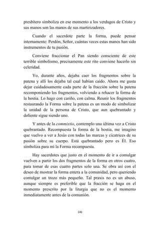 146
presbítero simboliza en ese momento a los verdugos de Cristo y
sus manos son las manos de sus martirizadores.
Cuando el sacerdote parte la forma, puede pensar
internamente: Perdón, Señor, cuántas veces estas manos han sido
instrumentos de tu pasión.
Conviene fraccionar el Pan siendo consciente de este
terrible simbolismo, precisamente este rito conviene hacerlo sin
celeridad.
Yo, durante años, dejaba caer los fragmentos sobre la
patena y allí los dejaba tal cual habían caído. Ahora me gusta
dejar cuidadosamente cada parte de la fracción sobre la patena
recomponiendo los fragmentos, volviendo a rehacer la forma de
la hostia. Lo hago con cariño, con calma. Reunir los fragmentos
restaurando la Forma sobre la patena es un modo de simbolizar
la unidad de la persona de Cristo, que aun quebrantado y
doliente sigue siendo uno.
Y antes de la commixtio, contemplo una última vez a Cristo
quebrantado. Recompuesta la forma de la hostia, me imagino
que vuelvo a ver a Jesús con todas las marcas y cicatrices de su
pasión sobre su cuerpo. Está quebrantado pero es Él. Eso
simboliza para mí la Forma recompuesta.
Hay sacerdotes que justo en el momento de ir a comulgar
vuelven a partir los dos fragmentos de la forma en otros cuatro,
para tomar de esas cuatro partes solo una. Se obra así con el
deseo de mostrar la forma entera a la comunidad, pero queriendo
comulgar un trozo más pequeño. Tal praxis no es un abuso,
aunque siempre es preferible que la fracción se haga en el
momento prescrito por la liturgia que no es el momento
inmediatamente antes de la comunión.
 