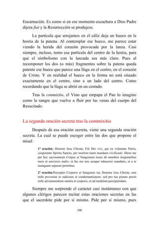 148
Encarnación. Es como si en ese momento escuchara a Dios Padre
dijera fiat y la Resurrección se produjese.
La partícula que arrojamos en el cáliz deja un hueco en la
hostia de la patena. Al contemplar ese hueco, me parece estar
viendo la herida del corazón provocada por la lanza. Casi
siempre, incluso, tomo esa partícula del centro de la hostia, para
que el simbolismo con la lanzada sea más claro. Pues al
recomponer los dos (o más) fragmentos sobre la patena queda
patente ese hueco que parece una llaga en el centro, en el corazón
de Cristo. Y en realidad el hueco en la forma no está situado
exactamente en el centro, sino a un lado del centro. Como
recordando que la llaga se abrió en un costado.
Tras la conmixtio, el Vino que empapa el Pan lo imagino
como la sangre que vuelve a fluir por las venas del cuerpo del
Resucitado.
La segunda oración secreta tras la commixitio
Después de esa oración secreta, viene una segunda oración
secreta. La cual se puede escoger entre las dos que propone el
misal:
1ª oración: Domine Iesu Christe, Fili Dei vivi, qui ex voluntate Patris,
cooperante Spiritu Sancto, per mortem tuam mundum vivificasti: libera me
per hoc sacrosantum Corpus et Sanguinem tuum ab omnibus iniquitatibus
meis et universis malis: et fac me tuis semper inhaerere mandatis, et a te
numquam separari permittas.
2ª oración:Perceptio Corporis et Sanguinis tui, Domine Iesu Christe, non
mihi proveniat in iudicium et condemnationem: sed pro tua pietate prosit
mihi ad tutamentum mentis et corporis, et ad medelam percipiendam.
Siempre me sorprende el carácter casi instántaneo con que
algunos clérigos parecen recitar estas oraciones secretas en las
que el sacerdote pide por sí mismo. Pide por sí mismo, pues
 