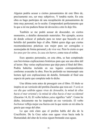 15
Alguien podría acusar a ciertos pensamientos de este libro de,
precisamente eso, ser muy subjetivos. Y tendría razón. En esta
obra os hago partícipes de una recopilación de pensamientos de
tinte muy personal, no lo oculto. Comprenderé perfectamente que
lo que a mí me pudiera llenar de devoción a otro le deje frío.
También se me podrá acusar de descender, en ciertos
momentos, a detalles demasiado materiales. Por ejemplo, acerca
de donde colocar el pañuelo para no tener que buscarlo en el
bolsillo del pantalón bajo el alba. Habrá quien diga que ciertas
recomendaciones prácticas son mejor para ser corregidas o
aconsejadas de forma personal y de viva voz. Pero lo cierto es que
los unos por los otros, la casa sin barrer, como reza el refrán.
Esos apuntes personales, en esta obra, se han completado
con brevísimas explicaciones históricas para que sea una obra útil
al lector. Hay varias explicaciones que dejo para el final del libro.
Podría haberlas incluído en sus lugares correspondientes
conforme avanzaba la obra. Pero he preferido no interrumpir una
lectura ágil con explicaciones de detalle, formando al final una
especie de parte que completa todo lo dicho.
Una última nota antes de proseguir con el libro. El título se
inspira en un versículo del profeta Zacarías que reza así: Y será en
ese día que saldrán aguas vivas de Jerusalén, la mitad de ellas
hacia el mar oriental y la mitad de ellas hacia el mar occidental
(Zacarias 14, 8). El verbo hebreo yatsa significa “salir”. Como he
dicho, únicamente me he inspirado en ese versículo. El verbo
borbotear refleja mejor esa fuerza con la que siento en mi alma la
gracia que surge del altar.
Lo que está claro que el profeta habla del día de la
Crucifixión. De la Cruz salen esas aguas vivas hacia toda la
Humanidad; del altar de la misa siguen brotando esas aguas.
 