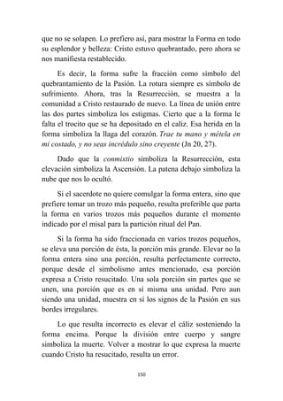 150
que no se solapen. Lo prefiero así, para mostrar la Forma en todo
su esplendor y belleza: Cristo estuvo quebrantado, pero ahora se
nos manifiesta restablecido.
Es decir, la forma sufre la fracción como símbolo del
quebrantamiento de la Pasión. La rotura siempre es símbolo de
sufrimiento. Ahora, tras la Resurrección, se muestra a la
comunidad a Cristo restaurado de nuevo. La línea de unión entre
las dos partes simboliza los estigmas. Cierto que a la forma le
falta el trocito que se ha depositado en el caliz. Esa herida en la
forma simboliza la llaga del corazón. Trae tu mano y métela en
mi costado, y no seas incrédulo sino creyente (Jn 20, 27).
Dado que la conmixtio simboliza la Resurrección, esta
elevación simboliza la Ascensión. La patena debajo simboliza la
nube que nos lo ocultó.
Si el sacerdote no quiere comulgar la forma entera, sino que
prefiere tomar un trozo más pequeño, resulta preferible que parta
la forma en varios trozos más pequeños durante el momento
indicado por el misal para la partición ritual del Pan.
Si la forma ha sido fraccionada en varios trozos pequeños,
se eleva una porción de ésta, la porción más grande. Elevar no la
forma entera sino una porción, resulta perfectamente correcto,
porque desde el simbolismo antes mencionado, esa porción
expresa a Cristo resucitado. Una sola porción sin partes que se
unen, una porción que es en sí misma una unidad. Pero aun
siendo una unidad, muestra en sí los signos de la Pasión en sus
bordes irregulares.
Lo que resulta incorrecto es elevar el cáliz sosteniendo la
forma encima. Porque la división entre cuerpo y sangre
simboliza la muerte. Volver a mostrar lo que expresa la muerte
cuando Cristo ha resucitado, resulta un error.
 