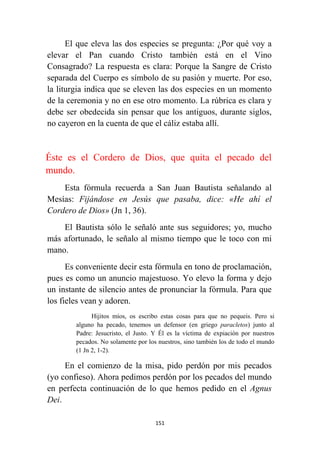 151
El que eleva las dos especies se pregunta: ¿Por qué voy a
elevar el Pan cuando Cristo también está en el Vino
Consagrado? La respuesta es clara: Porque la Sangre de Cristo
separada del Cuerpo es símbolo de su pasión y muerte. Por eso,
la liturgia indica que se eleven las dos especies en un momento
de la ceremonia y no en ese otro momento. La rúbrica es clara y
debe ser obedecida sin pensar que los antiguos, durante siglos,
no cayeron en la cuenta de que el cáliz estaba allí.
Éste es el Cordero de Dios, que quita el pecado del
mundo.
Esta fórmula recuerda a San Juan Bautista señalando al
Mesías: Fijándose en Jesús que pasaba, dice: «He ahí el
Cordero de Dios» (Jn 1, 36).
El Bautista sólo le señaló ante sus seguidores; yo, mucho
más afortunado, le señalo al mismo tiempo que le toco con mi
mano.
Es conveniente decir esta fórmula en tono de proclamación,
pues es como un anuncio majestuoso. Yo elevo la forma y dejo
un instante de silencio antes de pronunciar la fórmula. Para que
los fieles vean y adoren.
Hijitos míos, os escribo estas cosas para que no pequeis. Pero si
alguno ha pecado, tenemos un defensor (en griego paracletos) junto al
Padre: Jesucristo, el Justo. Y Él es la víctima de expiación por nuestros
pecados. No solamente por los nuestros, sino también los de todo el mundo
(1 Jn 2, 1-2).
En el comienzo de la misa, pido perdón por mis pecados
(yo confieso). Ahora pedimos perdón por los pecados del mundo
en perfecta continuación de lo que hemos pedido en el Agnus
Dei.
 