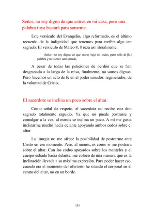 153
Señor, no soy digno de que entres en mi casa, pero una
palabra tuya bastará para sanarme.
Este versículo del Evangelio, algo reformado, es el último
recuerdo de la indignidad que tenemos para recibir algo tan
sagrado. El versículo de Mateo 8, 8 reza así literalmente:
Señor, no soy digno de que entres bajo mi techo, pero sólo di [la]
palabra y mi siervo será sanado.
A pesar de todas las peticiones de perdón que se han
desgranado a lo largo de la misa, finalmente, no somos dignos.
Pero hacemos un acto de fe en el poder sanador, regenerador, de
la voluntad de Cristo.
El sacerdote se inclina un poco sobre el altar.
Como señal de respeto, el sacerdote no recibe este don
sagrado totalmente erguido. Ya que no puede postrarse y
comulgar a la vez, al menos se inclina un poco. A mí me gusta
inclinarme mucho hacia delante apoyando ambos codos sobre el
altar.
La liturgia no me ofrece la posibilidad de postrarme ante
Cristo en ese momento. Pero, al menos, es como si me postrara
sobre el altar. Con los codos apoyados sobre los manteles y el
cuerpo echado hacia delante, me coloco de una manera que es la
inclinación llevada a su máxima expresión. Para poder hacer eso,
cuando era el momento del ofertorio he situado el corporal en el
centro del altar, no en un borde.
 