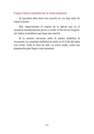 154
Corpus Christi custodiat me in vitam aeternam.
El sacerdote debe decir esta oración en voz baja antes de
tomar la forma.
Qué impresionante el respeto de la Iglesia que en el
momento inmediatamente previo a recibir el Pan de los Ángeles,
nos indica al presbítero que haga esta oración.
Si la anterior elevación sobre la patena simboliza la
Ascensión, la comunión simboliza la unión en el Cielo del alma
con Cristo. Toda la misa ha sido, en cierto modo, como una
preparación para llegar a este momento.
 
