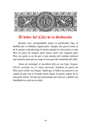 156
Al beber del Cáliz de la Salvación
Resulta muy recomendable poner el purificador bajo la
barbilla por si resbalase alguna gota. Aunque este gesto (como el
de la patena colocada bajo la hostia durante la elevación) es más
bien un gesto de respeto, pues nunca suele caer ninguna gota.
Pero ese gesto ya es de por sí una muestra del cuidado máximo
que tenemos para que no caiga ni una gota del contenido del cáliz.
Antes de comulgar el sacerdote dirá en voz baja: Sanguis
Christi custodiat me in vitam aeternam. Estamos en gracia de
Dios para recibir esa Sangre. Ojalá que el Señor nos preserve ese
estado de paz con el Creador hasta llegar al puerto seguro de la
salvación eterna. No des por descontado que será así y pídelo con
humildad sea cual sea tu edad.
 