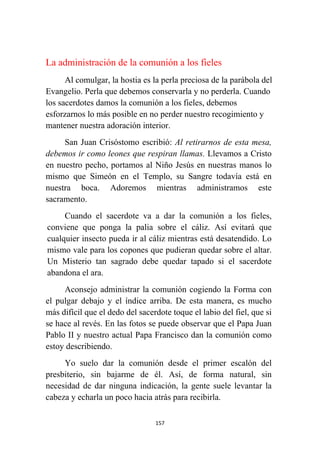 157
La administración de la comunión a los fieles
Al comulgar, la hostia es la perla preciosa de la parábola del
Evangelio. Perla que debemos conservarla y no perderla. Cuando
los sacerdotes damos la comunión a los fieles, debemos
esforzarnos lo más posible en no perder nuestro recogimiento y
mantener nuestra adoración interior.
San Juan Crisóstomo escribió: Al retirarnos de esta mesa,
debemos ir como leones que respiran llamas. Llevamos a Cristo
en nuestro pecho, portamos al Niño Jesús en nuestras manos lo
mismo que Simeón en el Templo, su Sangre todavía está en
nuestra boca. Adoremos mientras administramos este
sacramento.
Cuando el sacerdote va a dar la comunión a los fieles,
conviene que ponga la palia sobre el cáliz. Así evitará que
cualquier insecto pueda ir al cáliz mientras está desatendido. Lo
mismo vale para los copones que pudieran quedar sobre el altar.
Un Misterio tan sagrado debe quedar tapado si el sacerdote
abandona el ara.
Aconsejo administrar la comunión cogiendo la Forma con
el pulgar debajo y el índice arriba. De esta manera, es mucho
más difícil que el dedo del sacerdote toque el labio del fiel, que si
se hace al revés. En las fotos se puede observar que el Papa Juan
Pablo II y nuestro actual Papa Francisco dan la comunión como
estoy describiendo.
Yo suelo dar la comunión desde el primer escalón del
presbiterio, sin bajarme de él. Así, de forma natural, sin
necesidad de dar ninguna indicación, la gente suele levantar la
cabeza y echarla un poco hacia atrás para recibirla.
 