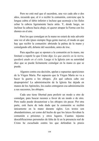 158
Pero no está mal que el sacerdote, una vez cada año o dos
años, recuerde que, al ir a recibir la comunión, conviene que la
lengua cubra el labio inferior e incluso que aconseje a los fieles
echar la cabeza ligeramente hacia atrás. Y, desde luego, no
inclinar la cabeza hacia abajo, ni querer atrapar la Forma con los
dientes en el aire.
Para los que comulgan en la mano no estará de más advertir
una vez al año (pues siempre llega gente nueva), el modo en que
hay que recibir la comunión: abriendo la palma de la mano y
comulgando allí, delante del sacerdote, antes de irse.
Para aquellos que se oponen a la comunión en la mano, me
limitaré a repetir lo que Cristo dijo: Lo que ataréis en la tierra,
quedará atado en el cielo. Luego si la Iglesia con su autoridad
dice que se puede lícitamente comulgar en la mano es que se
puede.
Algunos contra esa decisión, apelan a supuestas apariciones
de la Virgen María. Por supuesto que la Virgen María no va a
hacer la guerra a los obispos. ¡En qué cabeza cabe ese
despropósito! La administración de la Iglesia fue dejada en
manos de los Apóstoles, los cuales entregaron esa administración
a sus sucesores, los obispos.
Cada uno tiene libertad para preferir un modo u otro de
comulgar, para buscar razones a favor de un modo o de otro.
Pero nadie puede desautorizar a los obispos sin pecar. Por otra
parte, está fuera de toda duda que la comunión se recibió
únicamente en la mano durante siglos. Los textos son
abundantísimos, así como del hecho de que los laicos llevaban la
comunión a prisiones y otros lugares. Cuantas injustas
descalificaciones personales de falta de fe en la presencia real de
Cristo he escuchado contra los que defendían la praxis
 