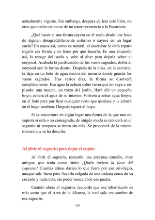 159
actualmente vigente. Sin embargo, después de leer este libro, no
creo que nadie me acuse de no tener reverencia a la Eucaristía.
¿Qué hacer si una forma cayera en el suelo desde una boca
de alguien desagradablemente enfermo o cayese en un lugar
sucio? En casos así, como es natural, al sacerdote le dará reparo
ingerir esa forma y no tiene por qué hacerlo. En una situación
así, la recoge del suelo y sube al altar para dejarla sobre el
corporal. Acabada la purificación de los vasos sagrados, dobla el
corporal con la forma dentro. Después de la misa, en la sacristía,
la deja en un bote de agua dentro del armario donde guarda los
vasos sagrados. Tras varios días, la forma se disolverá
completamente. Esa agua la echará sobre tierra que no vaya a ser
pisada: una maceta, un trozo del jardín. Hará allí un pequeño
hoyo, echará el agua de su interior. Volverá a echar agua limpia
en el bote para purificar cualquier resto que quedase y la echará
en el hoyo también. Después tapará el hoyo.
Si se encontrara en algún lugar una forma de la que uno no
supiera si está o no consagrada, de ningún modo se colocará en el
sagrario ni tampoco se tirará sin más. Se procederá de la misma
manera que se ha descrito.
Al abrir el sagrario para dejar el copón
Al abrir el sagrario, recuerdo una preciosa canción, muy
antigua, que tenía como título: ¡Quién tuviera la llave del
sagrario! Cuantas almas darían lo que fuera por ese privilegio,
aunque sólo fuera para llevarla colgada de una cadena cerca de su
corazón y nada más, sin poder nunca abrir esa puerta.
Cuando abras el sagrario, recuerda que ese tabernáculo es
más santo que el Arca de la Alianza, la cual sólo era sombra de
ese sagrario.
 