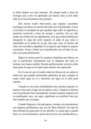161
se debe limpiar ese tipo manchas. De ningún modo a base de
restregar una y otra vez apretando con fuerza. Esto es útil sobre
todo en el caso de patenas muy grandes.
Del mismo modo observamos que algunos sacerdotes
restriegan con fuerza el interior del cáliz con el purificador. Como
si tuvieran el escrúpulo de que quedara algo sobre la superficie y
quisieran resolverlo a base de energía y presión. Eso no sólo
acaba con el baño de oro rápidamente, sino que acaba también por
desajustar la copa del cáliz respecto al nudo al que suele ir
atornillado en la mitad de su pie. Hay que secar el interior del
cáliz con suavidad y dignidad. Es el agua lo que limpia la especie
eucarística. Frotar y frotar con el purificador seco el baño de oro,
sólo sirve para deteriorarlo.
Dígase lo mismo para los copones, limpiarlos por última vez
con el purificador humedecido tras la limpieza del cáliz es
siempre una buena medida. Resulta perfectamente correcto echar
unas gotas de agua en el copón para realizar esta operación.
En el caso de que al acabar todas las formas de un copón se
observase que quedan demasiadas partículas de pan, siempre es
mejor echar agua en él y derramar esa agua en el cáliz para
sumirla.
Cuando en una misa multitudinaria hay muchos copones, lo
mejor es trasvasar el agua de un copón a otro, y limpiar su interior
con el purificador bien humedecido. Limpiar muchos copones con
un purificador seco, sin agua, significará no purificar bien por
más empeño que se ponga.
Cuando llegamos a las parroquias, siempre nos encontramos
con algunos purificadores que son de fibra artificial. Ese tipo de
tela extiende las gotas pero no las absorbe. Lo mejor que se puede
hacer es, sin miramientos, quitar del servicio esos purificadores y
 