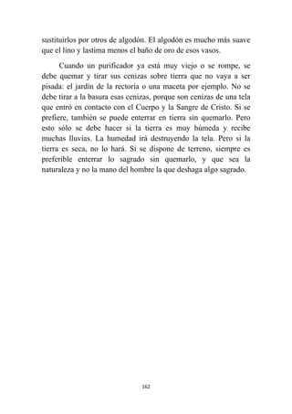 162
sustituirlos por otros de algodón. El algodón es mucho más suave
que el lino y lastima menos el baño de oro de esos vasos.
Cuando un purificador ya está muy viejo o se rompe, se
debe quemar y tirar sus cenizas sobre tierra que no vaya a ser
pisada: el jardín de la rectoría o una maceta por ejemplo. No se
debe tirar a la basura esas cenizas, porque son cenizas de una tela
que entró en contacto con el Cuerpo y la Sangre de Cristo. Si se
prefiere, también se puede enterrar en tierra sin quemarlo. Pero
esto sólo se debe hacer si la tierra es muy húmeda y recibe
muchas lluvias. La humedad irá destruyendo la tela. Pero si la
tierra es seca, no lo hará. Si se dispone de terreno, siempre es
preferible enterrar lo sagrado sin quemarlo, y que sea la
naturaleza y no la mano del hombre la que deshaga algo sagrado.
 