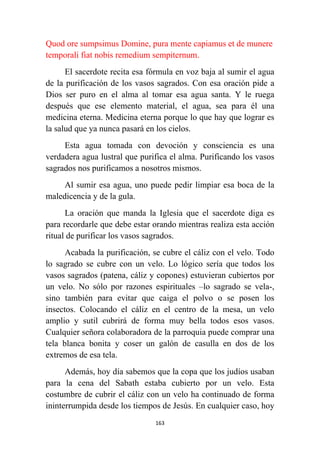 163
Quod ore sumpsimus Domine, pura mente capiamus et de munere
temporali fiat nobis remedium sempiternum.
El sacerdote recita esa fórmula en voz baja al sumir el agua
de la purificación de los vasos sagrados. Con esa oración pide a
Dios ser puro en el alma al tomar esa agua santa. Y le ruega
después que ese elemento material, el agua, sea para él una
medicina eterna. Medicina eterna porque lo que hay que lograr es
la salud que ya nunca pasará en los cielos.
Esta agua tomada con devoción y consciencia es una
verdadera agua lustral que purifica el alma. Purificando los vasos
sagrados nos purificamos a nosotros mismos.
Al sumir esa agua, uno puede pedir limpiar esa boca de la
maledicencia y de la gula.
La oración que manda la Iglesia que el sacerdote diga es
para recordarle que debe estar orando mientras realiza esta acción
ritual de purificar los vasos sagrados.
Acabada la purificación, se cubre el cáliz con el velo. Todo
lo sagrado se cubre con un velo. Lo lógico sería que todos los
vasos sagrados (patena, cáliz y copones) estuvieran cubiertos por
un velo. No sólo por razones espirituales –lo sagrado se vela-,
sino también para evitar que caiga el polvo o se posen los
insectos. Colocando el cáliz en el centro de la mesa, un velo
amplio y sutil cubrirá de forma muy bella todos esos vasos.
Cualquier señora colaboradora de la parroquia puede comprar una
tela blanca bonita y coser un galón de casulla en dos de los
extremos de esa tela.
Además, hoy día sabemos que la copa que los judíos usaban
para la cena del Sabath estaba cubierto por un velo. Esta
costumbre de cubrir el cáliz con un velo ha continuado de forma
ininterrumpida desde los tiempos de Jesús. En cualquier caso, hoy
 