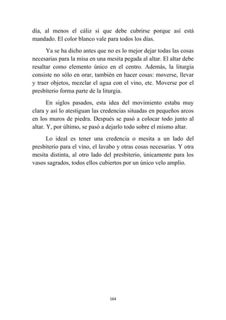 164
día, al menos el cáliz sí que debe cubrirse porque así está
mandado. El color blanco vale para todos los días.
Ya se ha dicho antes que no es lo mejor dejar todas las cosas
necesarias para la misa en una mesita pegada al altar. El altar debe
resaltar como elemento único en el centro. Además, la liturgia
consiste no sólo en orar, también en hacer cosas: moverse, llevar
y traer objetos, mezclar el agua con el vino, etc. Moverse por el
presbíterio forma parte de la liturgia.
En siglos pasados, esta idea del movimiento estaba muy
clara y así lo atestiguan las credencias situadas en pequeños arcos
en los muros de piedra. Después se pasó a colocar todo junto al
altar. Y, por último, se pasó a dejarlo todo sobre el mismo altar.
Lo ideal es tener una credencia o mesita a un lado del
presbiterio para el vino, el lavabo y otras cosas necesarias. Y otra
mesita distinta, al otro lado del presbiterio, únicamente para los
vasos sagrados, todos ellos cubiertos por un único velo amplio.
 