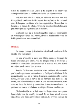 166
Cristo ha ascendido a los Cielos y ha dejado a los sacerdotes
como presidentes de la celebración, como sus representantes.
Ese paso del altar a la sede, es como el paso del final del
Evangelio al comienzo de Hechos de los Apóstoles. Es como el
paso de la época mesiánica a la época apostólica. El sacerdote en
la sede es el pastor del rebaño. Cristo ya no está sobre el altar, ese
presbítero preside y gobierna en su nombre.
Si al comienzo de la misa el sacerdote se puede sentir como
un Moisés presidiendo a su pueblo, ahora se puede sentir como un
Pablo presidiendo a su comunidad.
Oremos
De nuevo resurge la invitación inicial (del comienzo de la
misa) a orar en silencio.
Es una invitación a hacer una última oración. Después de
tantas oraciones, por última vez la liturgia invita a los fieles y
también al sacerdote a concentrarse en el acto de orar. Por eso el
sacerdote no dice orad sino oremos.
Resulta fácil en ese momento haber caído en el cansancio
por la prolongación de las oraciones, es fácil por la debilidad de la
concentración caer en la rutina de repetir oraciones sólo con los
labios, por eso Dios, a través de las rúbricas, nos pide que, de
nuevo, nos concentremos en orar. Y que nos concentremos justo
antes de hacer la última gran oración, la oración conclusiva. La
postrera vez en que el oficiante se dirige a Dios en esa liturgia.
El silencio debe ser suficientemente largo, como para poder
hacer algún tipo de oración personal. Si no fuera así, el oremos
seguido de una pausa carecería de sentido. El oremos seguido de
 