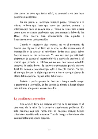 167
una pausa tan corta que fuera inútil, se convertiría en una mera
palabra sin contenido.
En esa pausa, el sacerdote también puede recordarse a sí
mismo lo bien que tiene que hacer esa oración, externa e
internamente pues se coloca ante el Trono de Dios para oficiar
como aquellos santos presbíteros que continuaron la labor de los
Doce. Debe hacerla bien externamente con dignidad e
internamente con concentración.
Cuando el sacerdote dice oremos, no es el momento de
buscar una página en el libro de la sede, de dar indicaciones al
monaguillo o de ajustar el micrófono. Todas esas cosas deben
hacerse antes de esa invitación. Y, una vez que ya está todo
preparado, es cuando el sacerdote invita a todos a la oración. Si el
mismo que preside la celebración no ora, los demás viéndole
tampoco lo harán. Pero si le ven orar y prepararse para la oración
final, los demás se sentirán impulsados a hacer lo mismo. Por eso,
si hay que buscar la página que se va a leer o hay que ajustar la
altura del micrófono, hágase antes del oremos.
Insisto en que las pausas tan breves en las que no da tiempo
a prepararse a la oración, en las que no da tiempo a hacer ningún
acto interno, son pausas vanas e inútiles.
La oración post comunión
Esta oración tiene un carácter diverso de la realizada en el
comienzo de la misa. En la primera simplemente pedíamos. En
ésta pedimos con una razón más en nuestras manos: hemos
ofrecido el sacrificio de alabanza. Toda la liturgia ofrecida solicita
con humildad que se nos escuche.
 