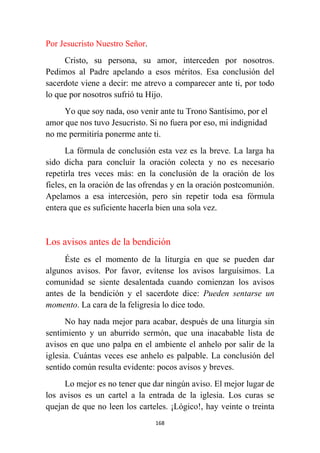 168
Por Jesucristo Nuestro Señor.
Cristo, su persona, su amor, interceden por nosotros.
Pedimos al Padre apelando a esos méritos. Esa conclusión del
sacerdote viene a decir: me atrevo a comparecer ante ti, por todo
lo que por nosotros sufrió tu Hijo.
Yo que soy nada, oso venir ante tu Trono Santísimo, por el
amor que nos tuvo Jesucristo. Si no fuera por eso, mi indignidad
no me permitiría ponerme ante ti.
La fórmula de conclusión esta vez es la breve. La larga ha
sido dicha para concluir la oración colecta y no es necesario
repetirla tres veces más: en la conclusión de la oración de los
fieles, en la oración de las ofrendas y en la oración postcomunión.
Apelamos a esa intercesión, pero sin repetir toda esa fórmula
entera que es suficiente hacerla bien una sola vez.
Los avisos antes de la bendición
Éste es el momento de la liturgia en que se pueden dar
algunos avisos. Por favor, evítense los avisos larguísimos. La
comunidad se siente desalentada cuando comienzan los avisos
antes de la bendición y el sacerdote dice: Pueden sentarse un
momento. La cara de la feligresía lo dice todo.
No hay nada mejor para acabar, después de una liturgia sin
sentimiento y un aburrido sermón, que una inacabable lista de
avisos en que uno palpa en el ambiente el anhelo por salir de la
iglesia. Cuántas veces ese anhelo es palpable. La conclusión del
sentido común resulta evidente: pocos avisos y breves.
Lo mejor es no tener que dar ningún aviso. El mejor lugar de
los avisos es un cartel a la entrada de la iglesia. Los curas se
quejan de que no leen los carteles. ¡Lógico!, hay veinte o treinta
 
