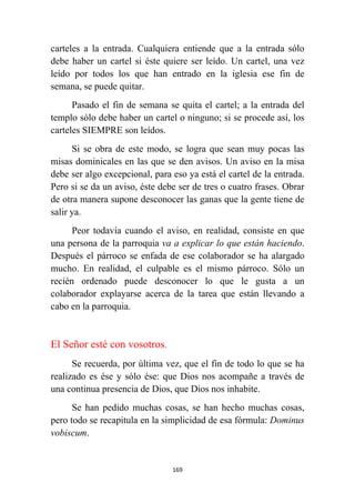 169
carteles a la entrada. Cualquiera entiende que a la entrada sólo
debe haber un cartel si éste quiere ser leído. Un cartel, una vez
leído por todos los que han entrado en la iglesia ese fin de
semana, se puede quitar.
Pasado el fin de semana se quita el cartel; a la entrada del
templo sólo debe haber un cartel o ninguno; si se procede así, los
carteles SIEMPRE son leídos.
Si se obra de este modo, se logra que sean muy pocas las
misas dominicales en las que se den avisos. Un aviso en la misa
debe ser algo excepcional, para eso ya está el cartel de la entrada.
Pero si se da un aviso, éste debe ser de tres o cuatro frases. Obrar
de otra manera supone desconocer las ganas que la gente tiene de
salir ya.
Peor todavía cuando el aviso, en realidad, consiste en que
una persona de la parroquia va a explicar lo que están haciendo.
Después el párroco se enfada de ese colaborador se ha alargado
mucho. En realidad, el culpable es el mismo párroco. Sólo un
recién ordenado puede desconocer lo que le gusta a un
colaborador explayarse acerca de la tarea que están llevando a
cabo en la parroquia.
El Señor esté con vosotros.
Se recuerda, por última vez, que el fin de todo lo que se ha
realizado es ése y sólo ése: que Dios nos acompañe a través de
una continua presencia de Dios, que Dios nos inhabite.
Se han pedido muchas cosas, se han hecho muchas cosas,
pero todo se recapitula en la simplicidad de esa fórmula: Dominus
vobiscum.
 