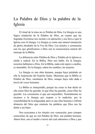 17
La Palabra de Dios y la palabra de la
Iglesia
................................................................................................................................................................................................................
El ritual de la misa no es Palabra de Dios. La liturgia es una
lógica irradación de la Palabra de Dios, en cuanto que las
Sagradas Escrituras nos incitan a la adoración y eso lleva a que la
Iglesia cree la liturgia. La liturgia es como una natural emanación
de gloria alrededor de la Voz de Dios. Los rituales y ceremonias
con los que glorificamos a Dios son la consecuencia natural del
mensaje de la Biblia.
La diferencia entre Palabra de Dios y Palabra de la Iglesia es
nítida y radical. En la Biblia, Dios nos habla. En la liturgia,
nosotros hablamos a Dios. En la Biblia, nada está sujeto a cambio,
es inmutable. En la liturgia, caben los cambios, las mejoras.
La liturgia es una obra humana, aunque haya pululado en
ella la inspiración del Espíritu Santo. Mientraas que la Biblia es
Palabra de Dios, enseñanza de Dios, aunque haya sido dada a
través de voces humanas.
La Biblia es inmejorable, porque las cosas se han dicho en
ella como Dios ha querido: lo que Dios ha querido, como Dios ha
querido. Las ceremonias sí que son mejorables. Normalmente no
tocamos a la liturgia por respeto a la tradición, por la
venerabilidad de la antiguedad, pero es una obra humana a infinita
distancia del libro que contiene las palabras que Dios nos ha
dicho a sus hijos.
Nos acercamos a los rituales con veneración, pero siempre
conscientes de que no son Palabra de Dios, son palabra humana.
Ahora bien, son el medio a través del cual adoramos a Dios y por
 