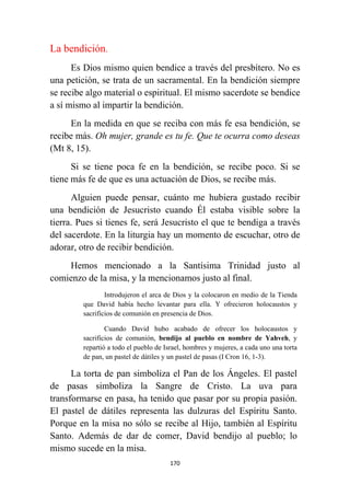 170
La bendición.
Es Dios mismo quien bendice a través del presbítero. No es
una petición, se trata de un sacramental. En la bendición siempre
se recibe algo material o espiritual. El mismo sacerdote se bendice
a sí mismo al impartir la bendición.
En la medida en que se reciba con más fe esa bendición, se
recibe más. Oh mujer, grande es tu fe. Que te ocurra como deseas
(Mt 8, 15).
Si se tiene poca fe en la bendición, se recibe poco. Si se
tiene más fe de que es una actuación de Dios, se recibe más.
Alguien puede pensar, cuánto me hubiera gustado recibir
una bendición de Jesucristo cuando Él estaba visible sobre la
tierra. Pues si tienes fe, será Jesucristo el que te bendiga a través
del sacerdote. En la liturgia hay un momento de escuchar, otro de
adorar, otro de recibir bendición.
Hemos mencionado a la Santísima Trinidad justo al
comienzo de la misa, y la mencionamos justo al final.
Introdujeron el arca de Dios y la colocaron en medio de la Tienda
que David había hecho levantar para ella. Y ofrecieron holocaustos y
sacrificios de comunión en presencia de Dios.
Cuando David hubo acabado de ofrecer los holocaustos y
sacrificios de comunión, bendijo al pueblo en nombre de Yahveh, y
repartió a todo el pueblo de Israel, hombres y mujeres, a cada uno una torta
de pan, un pastel de dátiles y un pastel de pasas (I Cron 16, 1-3).
La torta de pan simboliza el Pan de los Ángeles. El pastel
de pasas simboliza la Sangre de Cristo. La uva para
transformarse en pasa, ha tenido que pasar por su propia pasión.
El pastel de dátiles representa las dulzuras del Espíritu Santo.
Porque en la misa no sólo se recibe al Hijo, también al Espíritu
Santo. Además de dar de comer, David bendijo al pueblo; lo
mismo sucede en la misa.
 