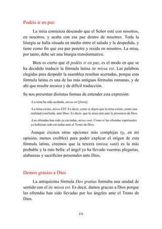 171
Podéis ir en paz.
La misa comienza deseando que el Señor esté con nosotros,
en nosotros, y acaba con esa paz dentro de nosotros. Toda la
liturgia se halla situada en medio entre el saludo y la despedida, y
tiene como fin que esa paz penetre y resida en nosotros. La misa,
por tanto, debe ser una liturgia transformativa.
Bien es cierto que el podéis ir en paz, es el modo en que se
ha decidido traducir la fórmula latina ite missa est. Las palabras
elegidas para despedir la asamblea resultan acertadas, porque esta
fórmula latina es una de las más antiguas fórmulas romanas, y de
ahí que resulte arcaica y de difícil traducción.
Se nos presentan distintas formas de entender esta expresión:
-La misa ha sido acabada, missa est [finita].
-La misa existe, missa EST. Es decir, como si dijera que la misa existe, como una
realidad concluida, ante Dios. Es decir, que la misa está ante la presencia de Dios.
-Las ofrendas han sido ya enviadas, missa sunt. Como si las ofrendas espirituales
ya hubieran sido enviadas ante el Trono de Dios.
Aunque existen otras opciones más complejas (y, en mi
opinión, menos creíbles) para poder explicar el origen de esta
fórmula latina, creemos que la tercera (missa sunt) es la más
probable y la más bella: el ángel ya ha llevado vuestras plegarias,
alabanzas y sacrificios personales ante Dios.
Demos gracias a Dios
La antiquísima fórmula Deo gratias formaba una unidad de
sentido con el ite missa est. Es decir, damos gracias a Dios porque
las ofrendas han sido llevadas por los ángeles ante el Trono de
Dios.
 