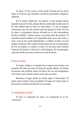 172
Es decir, el Deo gratias venía unido al hecho de ese envío
hacia el Cielo de esas ofrendas: sacrificios personales, plegarias,
alabanza.
En la actual traducción, las gracias se dan porque hemos
logrado la paz de Cristo, porque hemos aumentado nuestra paz en
Él. Dos finales para la misa (el final latino y el de las lenguas
vernáculas) que son dos razones para dar gracias al final. En uno
la razón es ascendente (hemos enviado) en el otro descendente
(hemos recibido). Ambas razones son justas para dar gracias. El
sacerdote puede meditar en la despedida unas veces una razón, y
otras veces la otra razón dependiendo si celebra en latín o en una
lengua vernácula. Pues resulta enriquecedor que en una parroquia,
de vez en cuando, se celebre en latín. No fue deseo del Concilio
Vaticano II eliminar el latín de la vida litúrgica. En mi parroquia,
cada mes había una misa en latín en un día de diario.
El beso al altar
El esposo saluda y se despide de su esposa con un beso. Los
manteles del altar son como el lecho de nuestro tálamo. El tálamo
de nuestra más perfecta unión con Dios. Por eso nos despedimos
con un beso que muestra nuestro amor por esa unión.
Besamos el lugar donde ha tenido lugar el holocausto. El
punto exacto desde el que ha partido el Cuerpo de Cristo como si
allí mismo se hubiera producido la Ascensión.
La inclinación al altar
El beso es expresión de amor. La inclinación lo es de
reverencia.
 