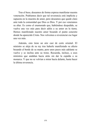 173
Tras el beso, deseamos de forma expresa manifestar nuestra
veneración. Podríamos decir que tal reverencia está implícita y
supuesta en la muestra de amor, pero deseamos que quede claro
ante toda la comunidad que Dios es Dios. Y por eso veneramos
su altar. Es como el enamorado que, habiéndose despedido, se
vuelve una vez más para decir adiós a su amor en la tierra.
Hemos manifestado nuestro amor besando el punto concreto
donde ha aparecido Cristo. Nos volvemos a reverenciar ese lugar
una vez más.
Además, esto tiene un aire casi de corte oriental. El
ministro se aleja de su rey tras haberle manifestado su afecto
besando el borde de su manto, pero unos pasos más adelante se
vuelve y se inclina ante su trono. Recuerda, incluso, a esos
ministros que andaban hacia atrás sin dar la espalda a su
monarca. Y que no se volvían a mirar hacia delante, hasta hacer
la última reverencia.
 