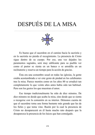 174
DESPUÉS DE LA MISA
……………………………………………………………….…………………………………………………………….…………
Es bueno que el sacerdote en el camino hacia la sacristía y
en la sacristía no pierda el recogimiento. La presencia de Cristo
sigue dentro de su cuerpo. Por eso, una vez dejados los
paramentos sagrados, será muy edificante para su pueblo ver
como el pastor se sienta en un banco o se arrodilla en un
reclinatorio y reserva un tiempo para la acción de gracias.
Ésta era una costumbre usual en todas las iglesias, la gente
estaba acostumbrada a ver este gesto de piedad en los celebrantes
tras la misa. Parece mentira como en los años 80 se erradicó tan
completamente lo que veinte años antes había sido tan habitual.
Pero son los gestos los que muestran el amor.
Ese tiempo tradicionalmente ha sido de diez minutos. De
diez minutos no desde que acaba la misa, sino desde que se sienta
a recogerse con la comunión en su interior. Démonos cuenta de
que el sacerdote toma una forma bastante más grande que las de
los fieles y que toma vino. Razón por la cual la presencia de
Cristo no desaparecerá en él hasta mucho rato después que la
desaparezca la presencia de los laicos que han comulgado.
 