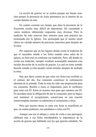 175
La acción de gracias no se realiza porque sea bueno orar,
sino porque la presencia de Jesús permanece en el interior de su
cuerpo durante un rato.
En cuanto consista ese tiempo que dura la presencia de la
Eucaristía resulta muy difícil de determinar. He consultado a
varios médicos obteniendo respuestas muy diversas. Pero la
tradición ha sido reservar diez minutos para esta práctica tan
aconsejada por la Iglesia. Tan aconsejada que el mismo misal
ofrece un variado número de preciosas oraciones para después de
la misa.
Por supuesto que en los lugares donde exista la tradición de
que el sacerdote salude a los fieles cuando estos salen de la
iglesia, no hará mal en continuar esa tradición. Pero, allí donde no
exista esa tradición, siempre resultará aconsejable mantener esta
secular devoción de la acción de gracias. La cual no tiene sentido
hacerla cuando ya han pasado veinte minutos después de acabada
la misa.
Hay que darse cuenta de que estar con Jesús tras recibirle es
el culmen del día. Ese momento constituye la culminación
absoluta de la jornada. Toda la misa ha sido una preparación para
ese momento. Recibir a Jesús es importante, pero lo recibimos
para estar con Él. Entra en nuestra casa para que estemos con Él.
El sacerdote tiene la obligación de dar la comunión, pero lo lógico
será mantener el recogimiento, conservarse en una oración
ininterrumpida mientras se administra el sacramento a otros.
Pero que nuestro deseo es estar con Jesús se manifiesta en
que, en cuanto podemos, nos quedamos a solas con Él.
Aunque uno sea el obispo y viene de visita a una parroquia,
edificará más a sus fieles enseñándoles la importancia de la
acción de gracias que hablando con los que quieren saludarle. No
 