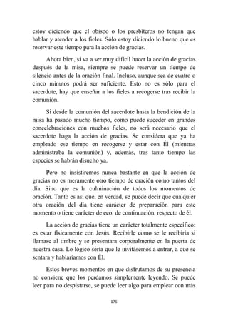 176
estoy diciendo que el obispo o los presbíteros no tengan que
hablar y atender a los fieles. Sólo estoy diciendo lo bueno que es
reservar este tiempo para la acción de gracias.
Ahora bien, si va a ser muy difícil hacer la acción de gracias
después de la misa, siempre se puede reservar un tiempo de
silencio antes de la oración final. Incluso, aunque sea de cuatro o
cinco minutos podrá ser suficiente. Esto no es sólo para el
sacerdote, hay que enseñar a los fieles a recogerse tras recibir la
comunión.
Si desde la comunión del sacerdote hasta la bendición de la
misa ha pasado mucho tiempo, como puede suceder en grandes
concelebraciones con muchos fieles, no será necesario que el
sacerdote haga la acción de gracias. Se considera que ya ha
empleado ese tiempo en recogerse y estar con Él (mientras
administraba la comunión) y, además, tras tanto tiempo las
especies se habrán disuelto ya.
Pero no insistiremos nunca bastante en que la acción de
gracias no es meramente otro tiempo de oración como tantos del
día. Sino que es la culminación de todos los momentos de
oración. Tanto es así que, en verdad, se puede decir que cualquier
otra oración del día tiene carácter de preparación para este
momento o tiene carácter de eco, de continuación, respecto de él.
La acción de gracias tiene un carácter totalmente específico:
es estar físicamente con Jesús. Recibirle como se le recibiría si
llamase al timbre y se presentara corporalmente en la puerta de
nuestra casa. Lo lógico sería que le invitásemos a entrar, a que se
sentara y hablaríamos con Él.
Estos breves momentos en que disfrutamos de su presencia
no conviene que los perdamos simplemente leyendo. Se puede
leer para no despistarse, se puede leer algo para emplear con más
 