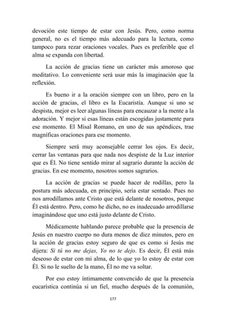 177
devoción este tiempo de estar con Jesús. Pero, como norma
general, no es el tiempo más adecuado para la lectura, como
tampoco para rezar oraciones vocales. Pues es preferible que el
alma se expanda con libertad.
La acción de gracias tiene un carácter más amoroso que
meditativo. Lo conveniente será usar más la imaginación que la
reflexión.
Es bueno ir a la oración siempre con un libro, pero en la
acción de gracias, el libro es la Eucaristía. Aunque si uno se
despista, mejor es leer algunas líneas para encauzar a la mente a la
adoración. Y mejor si esas líneas están escogidas justamente para
ese momento. El Misal Romano, en uno de sus apéndices, trae
magníficas oraciones para ese momento.
Siempre será muy aconsejable cerrar los ojos. Es decir,
cerrar las ventanas para que nada nos despiste de la Luz interior
que es Él. No tiene sentido mirar al sagrario durante la acción de
gracias. En ese momento, nosotros somos sagrarios.
La acción de gracias se puede hacer de rodillas, pero la
postura más adecuada, en principio, sería estar sentado. Pues no
nos arrodillamos ante Cristo que está delante de nosotros, porque
Él está dentro. Pero, como he dicho, no es inadecuado arrodillarse
imaginándose que uno está justo delante de Cristo.
Médicamente hablando parece probable que la presencia de
Jesús en nuestro cuerpo no dura menos de diez minutos, pero en
la acción de gracias estoy seguro de que es como si Jesús me
dijera: Si tú no me dejas, Yo no te dejo. Es decir, Él está más
deseoso de estar con mi alma, de lo que yo lo estoy de estar con
Él. Si no le suelto de la mano, Él no me va soltar.
Por eso estoy íntimamente convencido de que la presencia
eucarística continúa si un fiel, mucho después de la comunión,
 