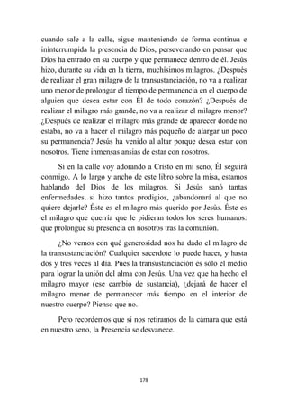 178
cuando sale a la calle, sigue manteniendo de forma continua e
ininterrumpida la presencia de Dios, perseverando en pensar que
Dios ha entrado en su cuerpo y que permanece dentro de él. Jesús
hizo, durante su vida en la tierra, muchísimos milagros. ¿Después
de realizar el gran milagro de la transustanciación, no va a realizar
uno menor de prolongar el tiempo de permanencia en el cuerpo de
alguien que desea estar con Él de todo corazón? ¿Después de
realizar el milagro más grande, no va a realizar el milagro menor?
¿Después de realizar el milagro más grande de aparecer donde no
estaba, no va a hacer el milagro más pequeño de alargar un poco
su permanencia? Jesús ha venido al altar porque desea estar con
nosotros. Tiene inmensas ansias de estar con nosotros.
Si en la calle voy adorando a Cristo en mi seno, Él seguirá
conmigo. A lo largo y ancho de este libro sobre la misa, estamos
hablando del Dios de los milagros. Si Jesús sanó tantas
enfermedades, si hizo tantos prodigios, ¿abandonará al que no
quiere dejarle? Éste es el milagro más querido por Jesús. Éste es
el milagro que querría que le pidieran todos los seres humanos:
que prolongue su presencia en nosotros tras la comunión.
¿No vemos con qué generosidad nos ha dado el milagro de
la transustanciación? Cualquier sacerdote lo puede hacer, y hasta
dos y tres veces al día. Pues la transustanciación es sólo el medio
para lograr la unión del alma con Jesús. Una vez que ha hecho el
milagro mayor (ese cambio de sustancia), ¿dejará de hacer el
milagro menor de permanecer más tiempo en el interior de
nuestro cuerpo? Pienso que no.
Pero recordemos que si nos retiramos de la cámara que está
en nuestro seno, la Presencia se desvanece.
 