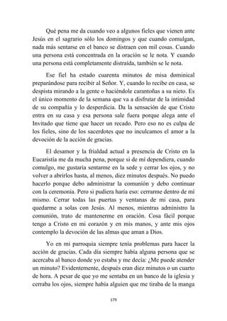 179
Qué pena me da cuando veo a algunos fieles que vienen ante
Jesús en el sagrario sólo los domingos y que cuando comulgan,
nada más sentarse en el banco se distraen con mil cosas. Cuando
una persona está concentrada en la oración se le nota. Y cuando
una persona está completamente distraída, también se le nota.
Ese fiel ha estado cuarenta minutos de misa dominical
preparándose para recibir al Señor. Y, cuando lo recibe en casa, se
despista mirando a la gente o haciéndole carantoñas a su nieto. Es
el único momento de la semana que va a disfrutar de la intimidad
de su compañía y lo desperdicia. Da la sensación de que Cristo
entra en su casa y esa persona sale fuera porque alega ante el
Invitado que tiene que hacer un recado. Pero eso no es culpa de
los fieles, sino de los sacerdotes que no inculcamos el amor a la
devoción de la acción de gracias.
El desamor y la frialdad actual a presencia de Cristo en la
Eucaristía me da mucha pena, porque si de mí dependiera, cuando
comulgo, me gustaría sentarme en la sede y cerrar los ojos, y no
volver a abrirlos hasta, al menos, diez minutos después. No puedo
hacerlo porque debo administrar la comunión y debo continuar
con la ceremonia. Pero si pudiera haría eso: cerrarme dentro de mí
mismo. Cerrar todas las puertas y ventanas de mi casa, para
quedarme a solas con Jesús. Al menos, mientras administro la
comunión, trato de mantenerme en oración. Cosa fácil porque
tengo a Cristo en mi corazón y en mis manos, y ante mis ojos
contemplo la devoción de las almas que aman a Dios.
Yo en mi parroquia siempre tenía problemas para hacer la
acción de gracias. Cada día siempre había alguna persona que se
acercaba al banco donde yo estaba y me decía: ¿Me puede atender
un minuto? Evidentemente, después eran diez minutos o un cuarto
de hora. A pesar de que yo me sentaba en un banco de la iglesia y
cerraba los ojos, siempre había alguien que me tiraba de la manga
 