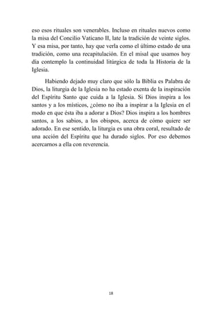 18
eso esos rituales son venerables. Incluso en rituales nuevos como
la misa del Concilio Vaticano II, late la tradición de veinte siglos.
Y esa misa, por tanto, hay que verla como el último estado de una
tradición, como una recapitulación. En el misal que usamos hoy
día contemplo la continuidad litúrgica de toda la Historia de la
Iglesia.
Habiendo dejado muy claro que sólo la Biblia es Palabra de
Dios, la liturgia de la Iglesia no ha estado exenta de la inspiración
del Espíritu Santo que cuida a la Iglesia. Si Dios inspira a los
santos y a los místicos, ¿cómo no iba a inspirar a la Iglesia en el
modo en que ésta iba a adorar a Dios? Dios inspira a los hombres
santos, a los sabios, a los obispos, acerca de cómo quiere ser
adorado. En ese sentido, la liturgia es una obra coral, resultado de
una acción del Espíritu que ha durado siglos. Por eso debemos
acercarnos a ella con reverencia.
 