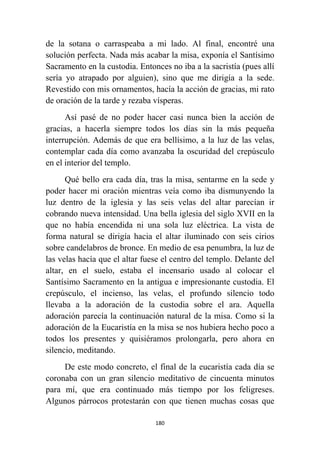 180
de la sotana o carraspeaba a mi lado. Al final, encontré una
solución perfecta. Nada más acabar la misa, exponía el Santísimo
Sacramento en la custodia. Entonces no iba a la sacristía (pues allí
sería yo atrapado por alguien), sino que me dirigía a la sede.
Revestido con mis ornamentos, hacía la acción de gracias, mi rato
de oración de la tarde y rezaba vísperas.
Así pasé de no poder hacer casi nunca bien la acción de
gracias, a hacerla siempre todos los días sin la más pequeña
interrupción. Además de que era bellísimo, a la luz de las velas,
contemplar cada día como avanzaba la oscuridad del crepúsculo
en el interior del templo.
Qué bello era cada día, tras la misa, sentarme en la sede y
poder hacer mi oración mientras veía como iba dismunyendo la
luz dentro de la iglesia y las seis velas del altar parecían ir
cobrando nueva intensidad. Una bella iglesia del siglo XVII en la
que no había encendida ni una sola luz eléctrica. La vista de
forma natural se dirigía hacia el altar iluminado con seis cirios
sobre candelabros de bronce. En medio de esa penumbra, la luz de
las velas hacía que el altar fuese el centro del templo. Delante del
altar, en el suelo, estaba el incensario usado al colocar el
Santísimo Sacramento en la antigua e impresionante custodia. El
crepúsculo, el incienso, las velas, el profundo silencio todo
llevaba a la adoración de la custodia sobre el ara. Aquella
adoración parecía la continuación natural de la misa. Como si la
adoración de la Eucaristía en la misa se nos hubiera hecho poco a
todos los presentes y quisiéramos prolongarla, pero ahora en
silencio, meditando.
De este modo concreto, el final de la eucaristía cada día se
coronaba con un gran silencio meditativo de cincuenta minutos
para mí, que era continuado más tiempo por los feligreses.
Algunos párrocos protestarán con que tienen muchas cosas que
 