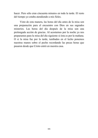 181
hacer. Pero sólo eran cincuenta minutos en toda la tarde. El resto
del tiempo yo estaba atendiendo a mis fieles.
Visto de esta manera, las horas del día antes de la misa son
una preparación para el encuentro con Dios en sus sagrados
misterios. Las horas del día después de la misa son una
prolongada acción de gracias. Al acostarnos por la noche ya nos
preparamos para la misa del día siguiente si ésta es por la mañana.
O si la misa fue por la tarde, tumbados en el lecho ponemos
nuestras manos sobre el pecho recordando las pocas horas que
pasaron desde que Cristo entró en nuestra casa.
 