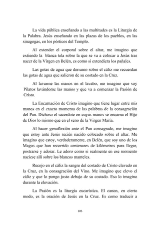 185
La vida pública enseñando a las multitudes es la Liturgia de
la Palabra. Jesús enseñando en las plazas de los pueblos, en las
sinagogas, en los pórticos del Templo.
Al extender el corporal sobre el altar, me imagino que
extiendo la blanca tela sobre la que se va a colocar a Jesús tras
nacer de la Virgen en Belén, es como si extendiera los pañales.
Las gotas de agua que derramo sobre el cáliz me recuerdan
las gotas de agua que salieron de su costado en la Cruz.
Al lavarme las manos en el lavabo, me imagino que soy
Pilatos lavándome las manos y que va a comenzar la Pasión de
Cristo.
La Encarnación de Cristo imagino que tiene lugar entre mis
manos en el exacto momento de las palabras de la consagración
del Pan. Dichoso el sacerdote en cuyas manos se encarna el Hijo
de Dios lo mismo que en el seno de la Virgen María.
Al hacer genuflexión ante el Pan consagrado, me imagino
que estoy ante Jesús recién nacido colocado sobre el altar. Me
imagino que estoy, verdaderamente, en Belén, que soy uno de los
Magos que han recorrido centenares de kilómetros para llegar,
postrarse y adorar. Le adoro como si realmente en ese momento
naciese allí sobre los blancos manteles.
Recojo en el cáliz la sangre del costado de Cristo clavado en
la Cruz, en la consagración del Vino. Me imagino que elevo el
cáliz y que lo pongo justo debajo de su costado. Eso lo imagino
durante la elevación.
La Pasión es la liturgia eucarística. El canon, en cierto
modo, es la oración de Jesús en la Cruz. Es como traducir a
 