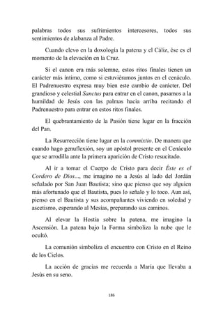 186
palabras todos sus sufrimientos intercesores, todos sus
sentimientos de alabanza al Padre.
Cuando elevo en la doxología la patena y el Cáliz, ése es el
momento de la elevación en la Cruz.
Si el canon era más solemne, estos ritos finales tienen un
carácter más íntimo, como si estuviéramos juntos en el cenáculo.
El Padrenuestro expresa muy bien este cambio de carácter. Del
grandioso y celestial Sanctus para entrar en el canon, pasamos a la
humildad de Jesús con las palmas hacia arriba recitando el
Padrenuestro para entrar en estos ritos finales.
El quebrantamiento de la Pasión tiene lugar en la fracción
del Pan.
La Resurrección tiene lugar en la commixtio. De manera que
cuando hago genuflexión, soy un apóstol presente en el Cenáculo
que se arrodilla ante la primera aparición de Cristo resucitado.
Al ir a tomar el Cuerpo de Cristo para decir Éste es el
Cordero de Dios..., me imagino no a Jesús al lado del Jordán
señalado por San Juan Bautista; sino que pienso que soy alguien
más afortunado que el Bautista, pues lo señalo y lo toco. Aun así,
pienso en el Bautista y sus acompañantes viviendo en soledad y
ascetismo, esperando al Mesías, preparando sus caminos.
Al elevar la Hostia sobre la patena, me imagino la
Ascensión. La patena bajo la Forma simboliza la nube que le
ocultó.
La comunión simboliza el encuentro con Cristo en el Reino
de los Cielos.
La acción de gracias me recuerda a María que llevaba a
Jesús en su seno.
 