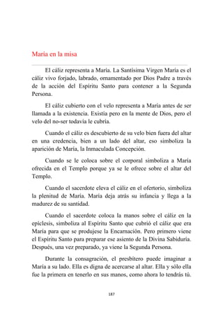 187
María en la misa
................................................................................................................................................................................................................
El cáliz representa a María. La Santísima Virgen María es el
cáliz vivo forjado, labrado, ornamentado por Dios Padre a través
de la acción del Espíritu Santo para contener a la Segunda
Persona.
El cáliz cubierto con el velo representa a María antes de ser
llamada a la existencia. Existía pero en la mente de Dios, pero el
velo del no-ser todavía le cubría.
Cuando el cáliz es descubierto de su velo bien fuera del altar
en una credencia, bien a un lado del altar, eso simboliza la
aparición de María, la Inmaculada Concepción.
Cuando se le coloca sobre el corporal simboliza a María
ofrecida en el Templo porque ya se le ofrece sobre el altar del
Templo.
Cuando el sacerdote eleva el cáliz en el ofertorio, simboliza
la plenitud de María. María deja atrás su infancia y llega a la
madurez de su santidad.
Cuando el sacerdote coloca la manos sobre el cáliz en la
epíclesis, simboliza al Espíritu Santo que cubrió el cáliz que era
María para que se produjese la Encarnación. Pero primero viene
el Espíritu Santo para preparar ese asiento de la Divina Sabiduría.
Después, una vez preparado, ya viene la Segunda Persona.
Durante la consagración, el presbítero puede imaginar a
María a su lado. Ella es digna de acercarse al altar. Ella y sólo ella
fue la primera en tenerlo en sus manos, como ahora lo tendrás tú.
 