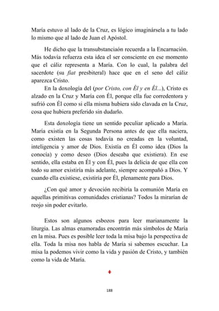 188
María estuvo al lado de la Cruz, es lógico imaginársela a tu lado
lo mismo que al lado de Juan el Apóstol.
He dicho que la transubstanciaón recuerda a la Encarnación.
Más todavía refuerza esta idea el ser consciente en ese momento
que el cáliz representa a María. Con lo cual, la palabra del
sacerdote (su fiat presbiteral) hace que en el seno del cáliz
aparezca Cristo.
En la doxología del (por Cristo, con Él y en Él...), Cristo es
alzado en la Cruz y María con Él, porque ella fue corredentora y
sufrió con Él como si ella misma hubiera sido clavada en la Cruz,
cosa que hubiera preferido sin dudarlo.
Esta doxología tiene un sentido peculiar aplicado a María.
María existía en la Segunda Persona antes de que ella naciera,
como existen las cosas todavía no creadas en la voluntad,
inteligencia y amor de Dios. Existía en Él como idea (Dios la
conocía) y como deseo (Dios deseaba que existiera). En ese
sentido, ella estaba en Él y con Él, pues la delicia de que ella con
todo su amor existiría más adelante, siempre acompañó a Dios. Y
cuando ella existiese, existiría por Él, plenamente para Dios.
¿Con qué amor y devoción recibiría la comunión María en
aquellas primitivas comunidades cristianas? Todos la mirarían de
reojo sin poder evitarlo.
Estos son algunos esbozos para leer marianamente la
liturgia. Las almas enamoradas encontrán más símbolos de María
en la misa. Pues es posible leer toda la misa bajo la perspectiva de
ella. Toda la misa nos habla de María si sabemos escuchar. La
misa la podemos vivir como la vida y pasión de Cristo, y también
como la vida de María.
 