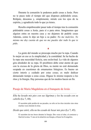 189
Durante la comunión le podemos pedir cosas a Jesús. Pero
no te pases todo el tiempo del que dispones pidiéndole cosas.
Relájate, descansa y, simplemente, mírale con los ojos de tu
espíritu, y agradécele todo lo que ya tienes.
Resulta empobrecedor pasar todo el tiempo tras la comunión
pidiéndole cosas a Jesús, para sí o para otros. Imaginemos que
alguien entra en nuestra casa y no dejamos de pedirle cosas
Además, como le dijo un hijo a su padre: No me malcríes. Yo
mismo me doy cuenta de que no me puedes dar todo lo que te
pido.
La gente del mundo se preocupa mucho por la ropa. Cuando
lo mejor en eso es la simplicidad y la comididad. Se ha hecho de
la ropa una necesidad ficticia, una esclavitud. La vida de algunos
gira alrededor de su ropa. El presbítero debe estar atento de que
con la excusa de la gloria de Dios, su mente no esté demasiado
ocupada en cuestiones de ornamentos litúrgicos. Es bueno un
cierto interés y cuidado por estas cosas; es malo dedicar
demasiado tiempo a estas cosas. Dígase lo mismo respecto a los
ritos y la liturgia. Hay personas que de los medios hacen un fin.
Pasaje de María Magdalena en el banquete de Jesús
................................................................................................................................................................................................................
Ella ha lavado mis pies con sus lágrimas y los ha secado con su
cabello (Lc 7, 44).
El sacerdote pide perdón de sus pecados, no sólo en los ritos iniciales sino otras
muchas veces durante la misa.
Desde que entré, ella no ha cesado de besar mis pies (Lc 7, 45).
El sacerdote da tres besos durante la liturgia. Dos veces al altar, al comienzo y
final de la misa. Y uno en la mitad de esa liturgia, al besar los Evangelios.
 